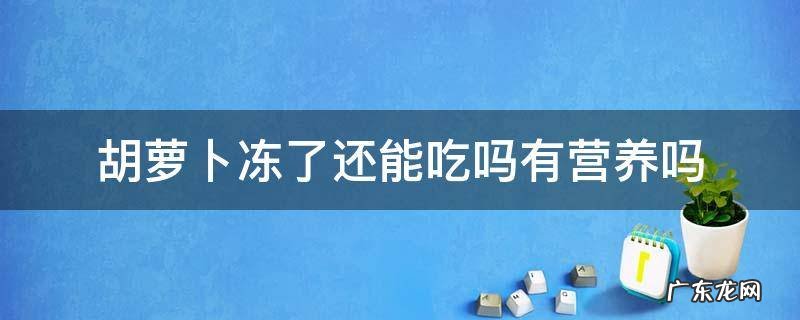 胡萝卜冻了还可以吃吗? 胡萝卜冻了还能吃吗有营养吗