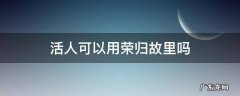 个人能说荣归故里吗 活人可以用荣归故里吗