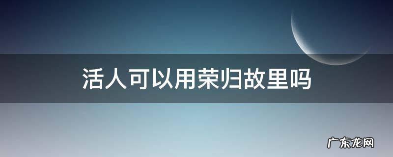 个人能说荣归故里吗 活人可以用荣归故里吗