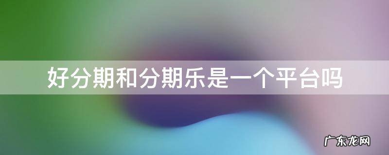 好分期和分期乐是一个平台吗 分期乐与好分期是同一个平台