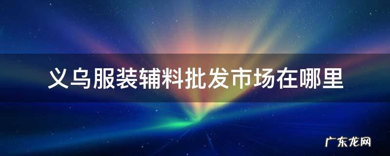 义乌饰品辅料市场在哪里 义乌服装辅料批发市场在哪里