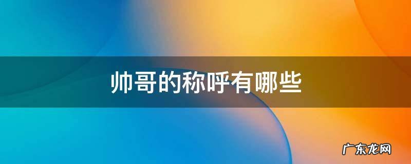 帅哥的称呼有哪些 帅哥的称呼有哪些三个字