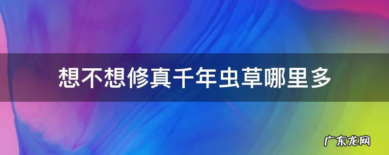 想不想修真千年虫草哪里多 想不想修真千年虫草哪里多在哪刷