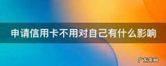 申请信用卡不用对自己有什么影响嘛 申请信用卡不用对自己有什么影响