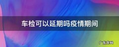 车检可以延期吗疫情期间 疫情期间机动车检审可以延期吗