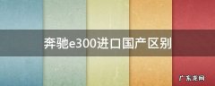 奔驰e300是国产还是进口车 奔驰e300进口国产区别