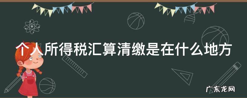 个人所得税汇算清缴是在什么地方 个人所得税汇算清缴是在什么地方申报
