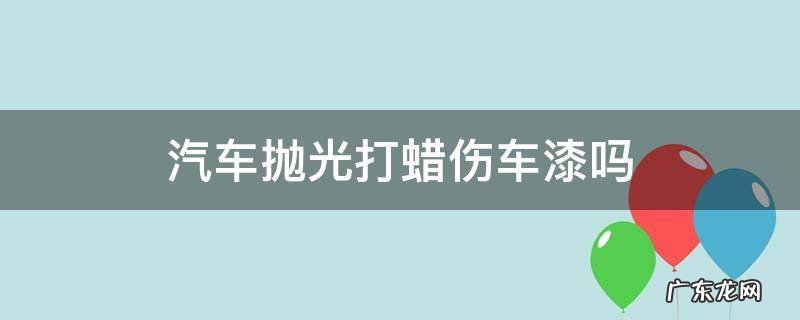 汽车抛光打蜡伤车漆吗 打蜡用抛光机伤车漆吗
