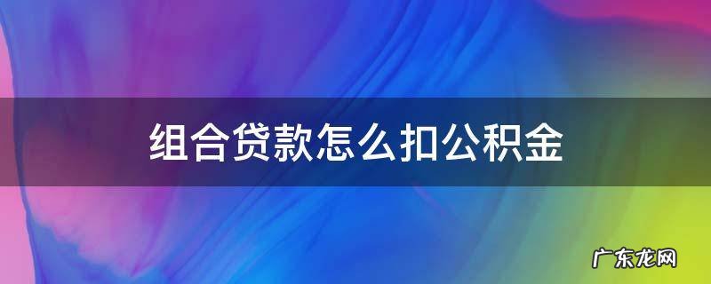 组合贷的公积金怎么扣 组合贷款怎么扣公积金