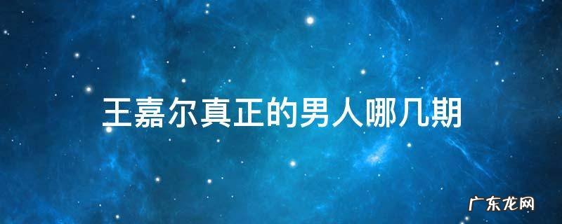 王嘉尔真正的男人哪几期 真正的男人王嘉尔是哪期开始