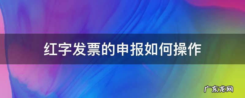 红字发票的申报如何操作 红字发票怎么申报