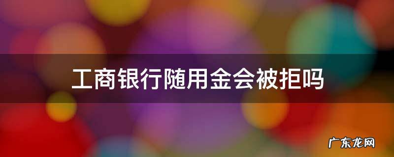 工商银行随用金会被拒吗 工行随用金免审核