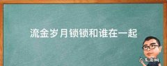 流金岁月锁锁最后和谁一起 流金岁月锁锁和谁在一起