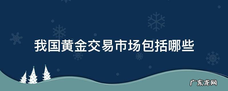 我国黄金交易场所有哪些 我国黄金交易市场包括哪些