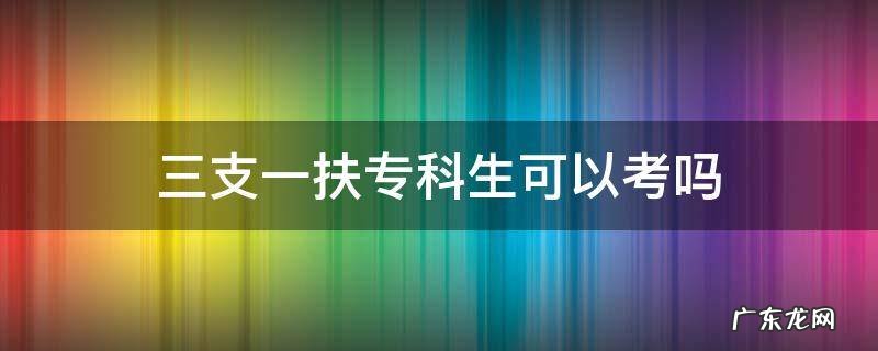 湖北三支一扶专科生可以考吗 三支一扶专科生可以考吗