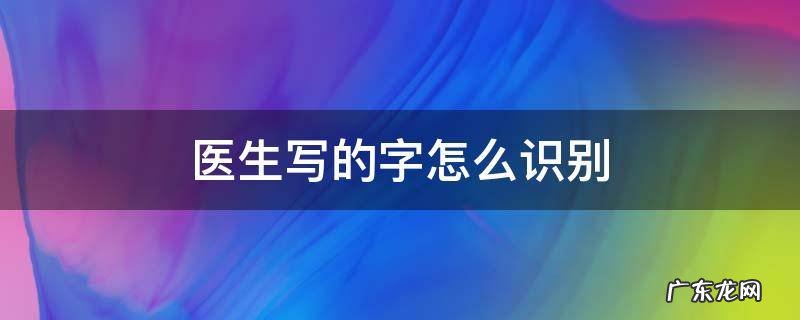 医生写的字怎么识别 怎样能看懂医生写的字