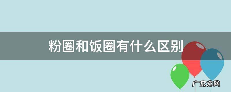 饭圈和粉圈是什么意思 粉圈和饭圈有什么区别