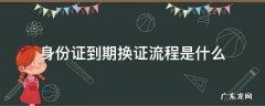 身份证到期换证办理流程 身份证到期换证流程是什么