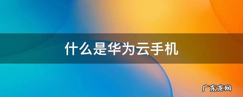 华为云是华为的吗 什么是华为云手机