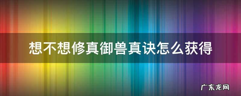 想不想修真御兽真诀怎么获得 想不想修真御兽真诀怎么获得 新闻