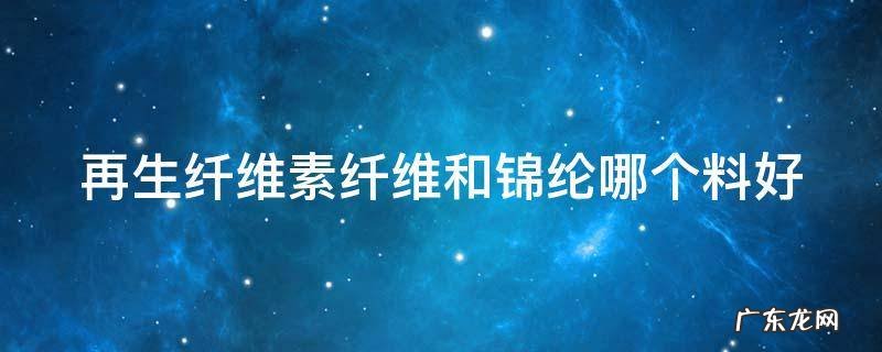 再生纤维素纤维和锦纶哪个料好一点 再生纤维素纤维和锦纶哪个料好