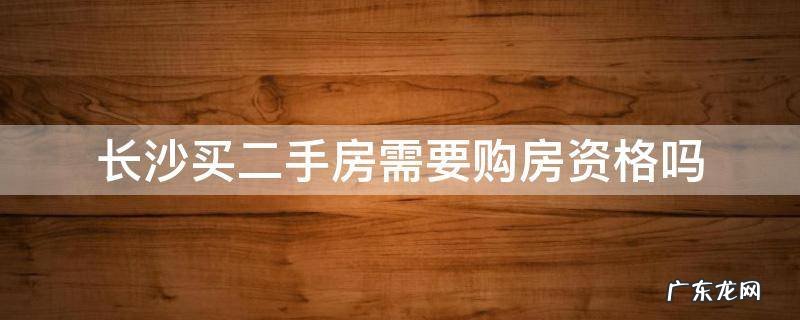 长沙二手房是否需要资格才能购买 长沙买二手房需要购房资格吗