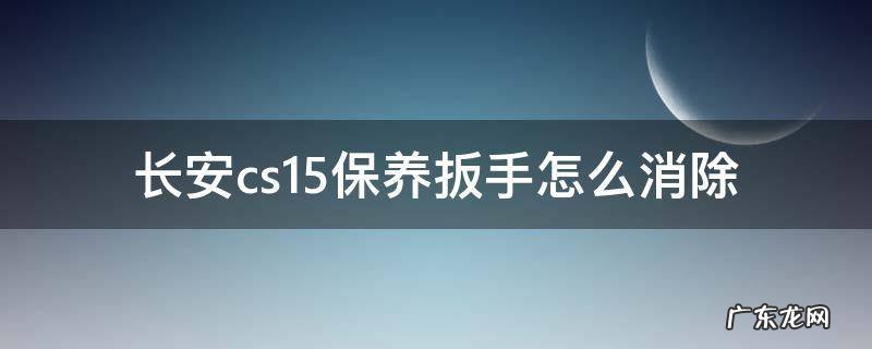 长安cs15保养扳手怎么消除怎么调出5000公里 长安cs15保养扳手怎么消除