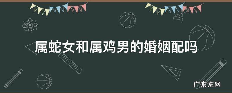 属蛇女和属鸡男的婚姻配吗 属鸡女跟属蛇男婚配怎样