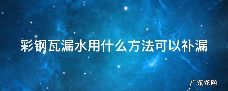 彩钢瓦漏水用什么修补最好 彩钢瓦漏水用什么方法可以补漏