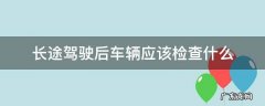 长途驾驶后车辆应该检查什么 长途驾驶前车辆检查