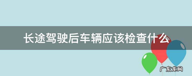 长途驾驶后车辆应该检查什么 长途驾驶前车辆检查
