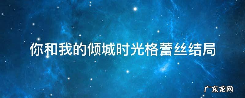 你和我的倾城时光格蕾丝结局 你和我的倾城时光格蕾丝结局跟谁在一起了