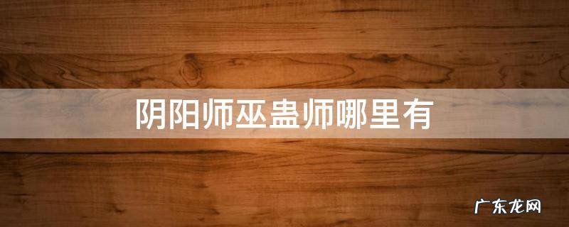 蛊巫师哪里多 阴阳师巫蛊师哪里有