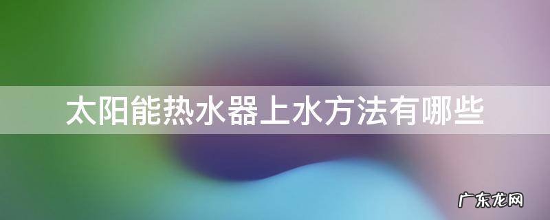 太阳能和热水器怎么上水 太阳能热水器上水方法有哪些