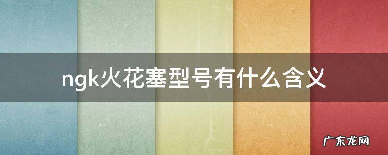 ngk火花塞型号有什么含义 NGK火花塞种类