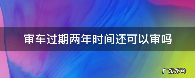 审车过期两年时间还可以审吗 两年审车过期允许多长时间