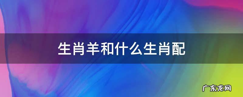 生肖羊和什么生肖配对最好 生肖羊和什么生肖配