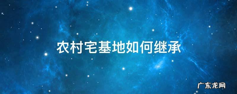 农村宅基地如何继承 老爸过世农村宅基地如何继承