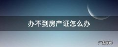 办不到房产证怎么办 办不了房产证