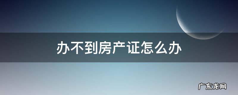 办不到房产证怎么办 办不了房产证