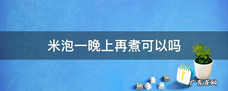 米泡一晚上再煮可以吗 米泡一晚上还能煮吗