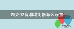 领克02音响均衡器怎么设置 领克02声音均衡器怎么设置最好