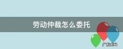 劳动仲裁怎么委托 劳动仲裁怎么委托律师