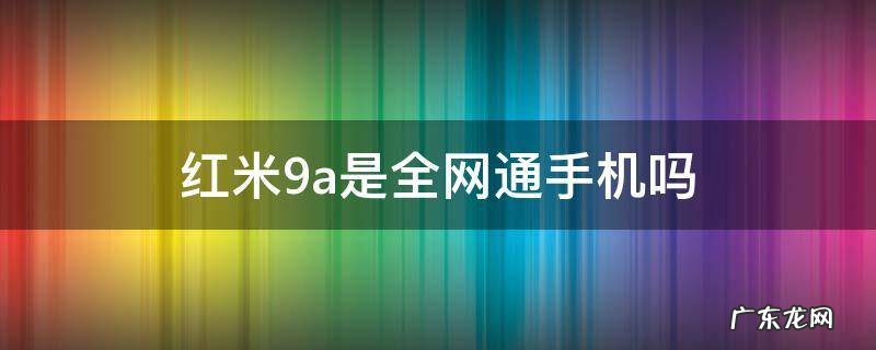 红米9a支持联通吗 红米9a是全网通手机吗