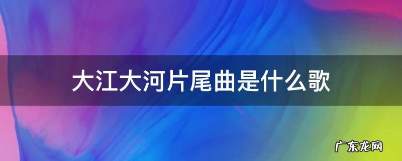 大江大河片尾曲是什么歌 大江大河片头曲是啥歌