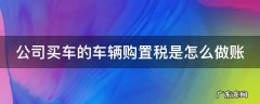 公司买车的车辆购置税是怎么做账 公司买车车辆购置税会计怎么做账