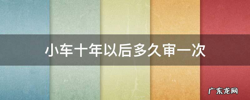 小车十年以后多久审一次 小车十年以后审几次
