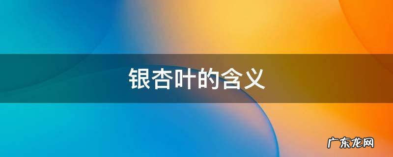 银杏叶的含义 女生送男生银杏叶的含义