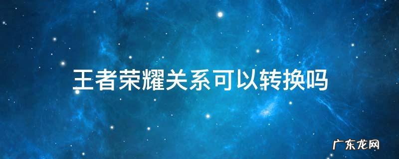 王者关系转换会不会 王者荣耀关系可以转换吗