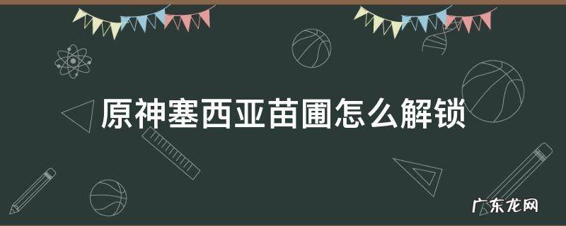 原神塞西莉亚苗圃怎么解锁 原神塞西亚苗圃怎么解锁